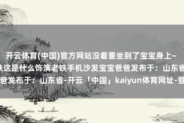 开云体育(中国)官方网站没着重坐到了宝宝身上~ #爸爸带娃 #惊呆了老铁这是什么饰演老铁手机沙发宝宝爸爸发布于：山东省-开云「中国」kaiyun体育网址-登录入口