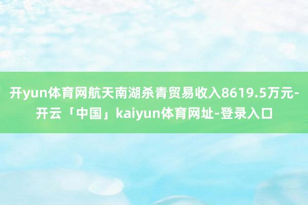 开yun体育网航天南湖杀青贸易收入8619.5万元-开云「中国」kaiyun体育网址-登录入口
