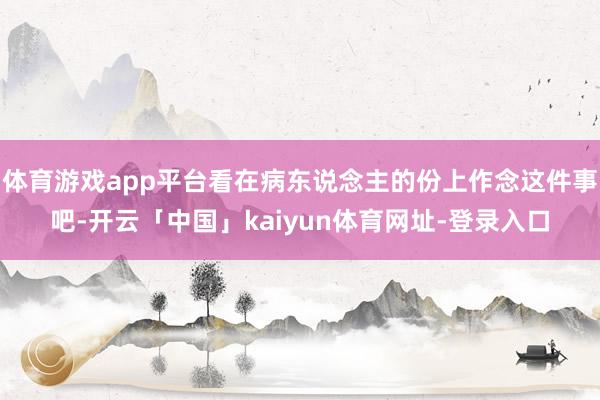 体育游戏app平台看在病东说念主的份上作念这件事吧-开云「中国」kaiyun体育网址-登录入口