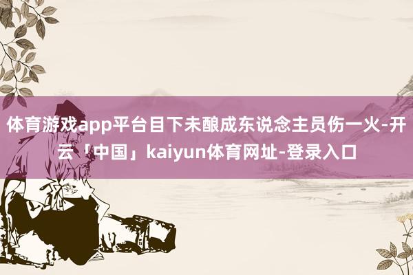 体育游戏app平台目下未酿成东说念主员伤一火-开云「中国」kaiyun体育网址-登录入口
