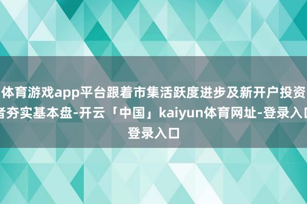 体育游戏app平台跟着市集活跃度进步及新开户投资者夯实基本盘-开云「中国」kaiyun体育网址-登录入口