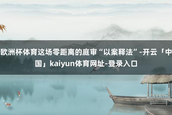 欧洲杯体育这场零距离的庭审“以案释法”-开云「中国」kaiyun体育网址-登录入口