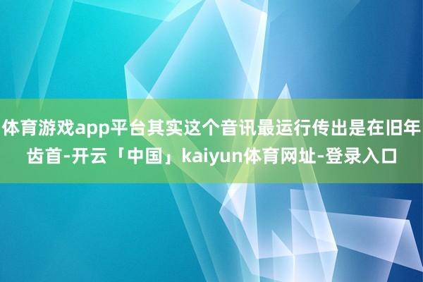 体育游戏app平台其实这个音讯最运行传出是在旧年齿首-开云「中国」kaiyun体育网址-登录入口