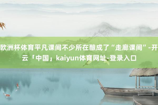 欧洲杯体育平凡课间不少所在酿成了“走廊课间”-开云「中国」kaiyun体育网址-登录入口