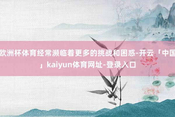 欧洲杯体育经常濒临着更多的挑战和困惑-开云「中国」kaiyun体育网址-登录入口