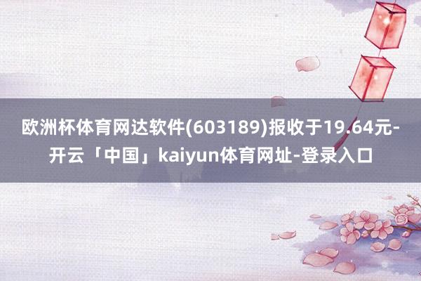 欧洲杯体育网达软件(603189)报收于19.64元-开云「中国」kaiyun体育网址-登录入口
