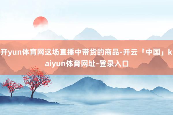 开yun体育网这场直播中带货的商品-开云「中国」kaiyun体育网址-登录入口