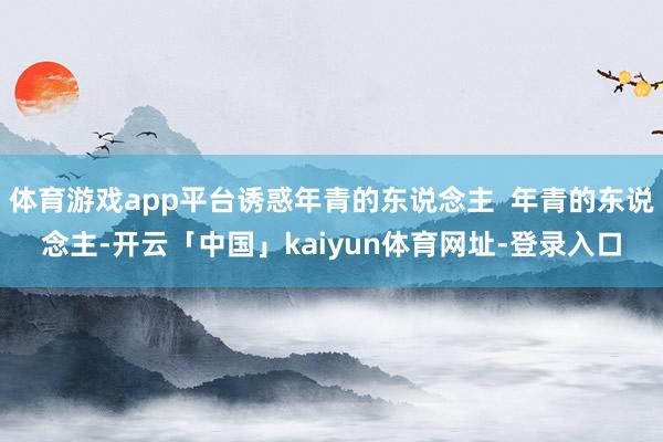 体育游戏app平台诱惑年青的东说念主  年青的东说念主-开云「中国」kaiyun体育网址-登录入口