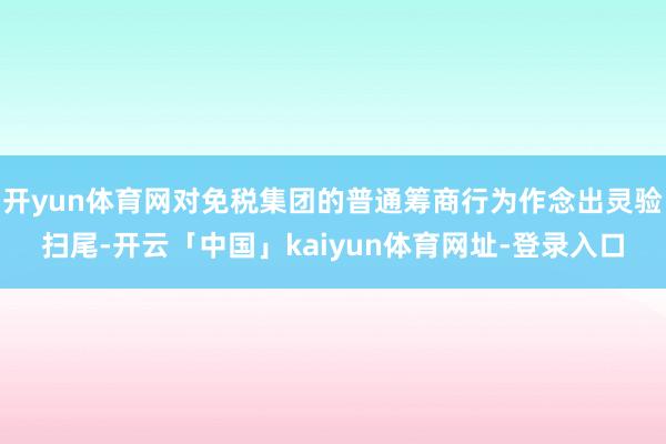 开yun体育网对免税集团的普通筹商行为作念出灵验扫尾-开云「中国」kaiyun体育网址-登录入口