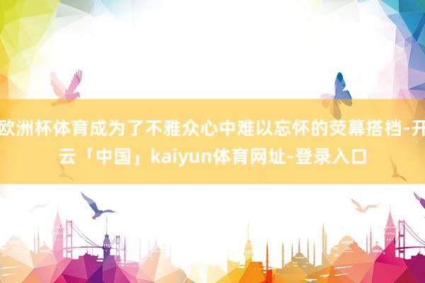 欧洲杯体育成为了不雅众心中难以忘怀的荧幕搭档-开云「中国」kaiyun体育网址-登录入口