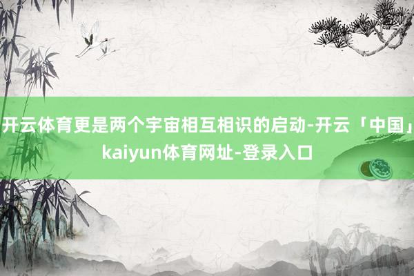 开云体育更是两个宇宙相互相识的启动-开云「中国」kaiyun体育网址-登录入口
