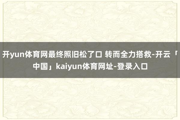开yun体育网最终照旧松了口 转而全力搭救-开云「中国」kaiyun体育网址-登录入口
