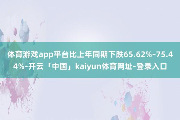 体育游戏app平台比上年同期下跌65.62%–75.44%-开云「中国」kaiyun体育网址-登录入口
