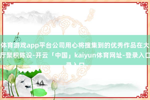 体育游戏app平台公司用心将搜集到的优秀作品在大厅聚积陈设-开云「中国」kaiyun体育网址-登录入口