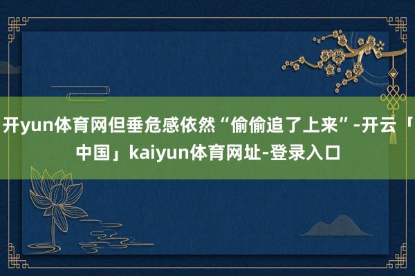 开yun体育网但垂危感依然“偷偷追了上来”-开云「中国」kaiyun体育网址-登录入口