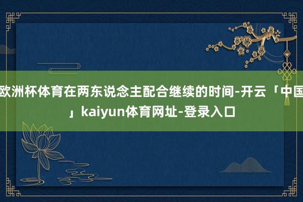 欧洲杯体育在两东说念主配合继续的时间-开云「中国」kaiyun体育网址-登录入口