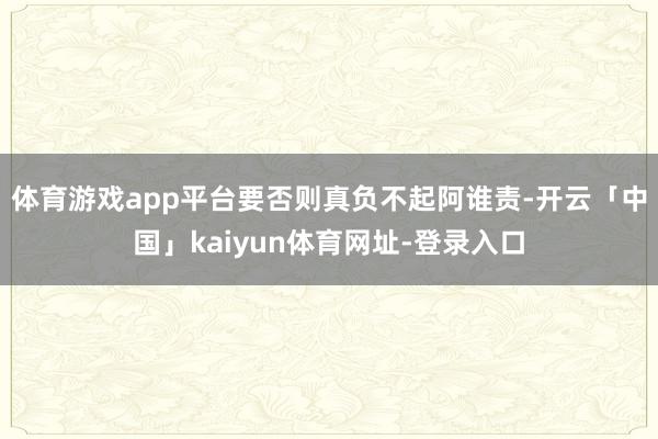 体育游戏app平台要否则真负不起阿谁责-开云「中国」kaiyun体育网址-登录入口