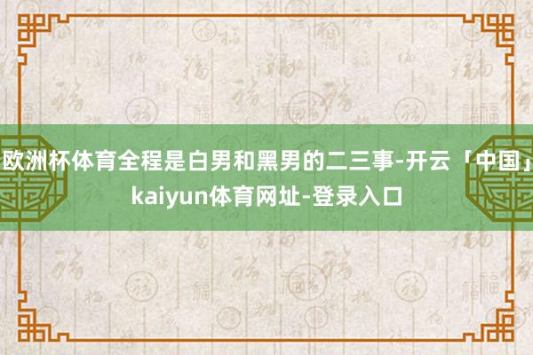 欧洲杯体育全程是白男和黑男的二三事-开云「中国」kaiyun体育网址-登录入口