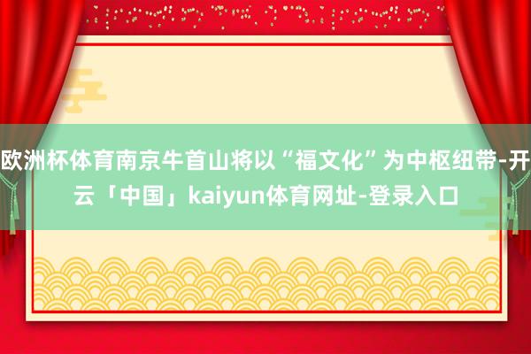 欧洲杯体育南京牛首山将以“福文化”为中枢纽带-开云「中国」kaiyun体育网址-登录入口