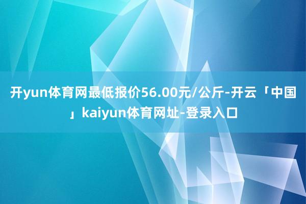 开yun体育网最低报价56.00元/公斤-开云「中国」kaiyun体育网址-登录入口