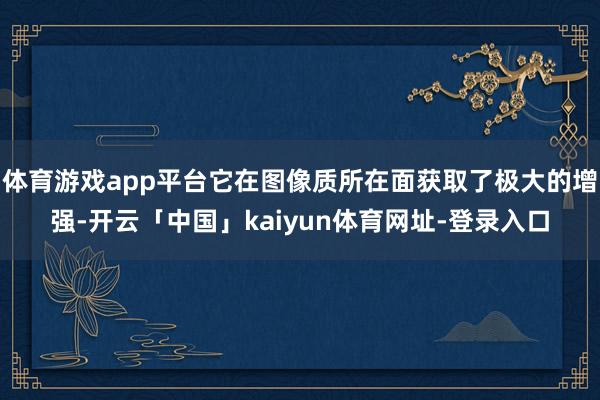 体育游戏app平台它在图像质所在面获取了极大的增强-开云「中国」kaiyun体育网址-登录入口