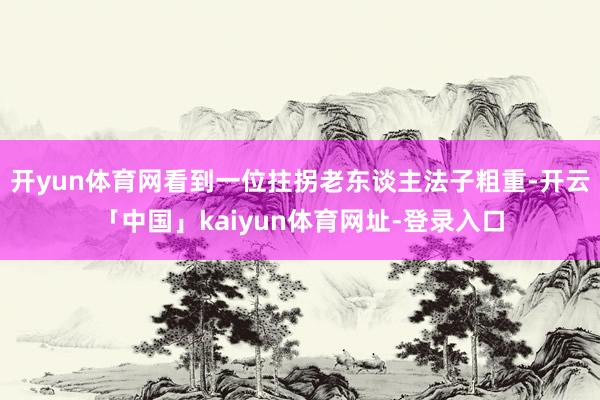 开yun体育网看到一位拄拐老东谈主法子粗重-开云「中国」kaiyun体育网址-登录入口
