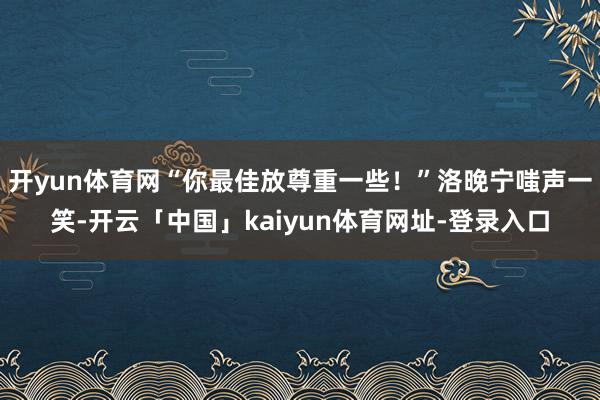 开yun体育网“你最佳放尊重一些！”洛晚宁嗤声一笑-开云「中国」kaiyun体育网址-登录入口