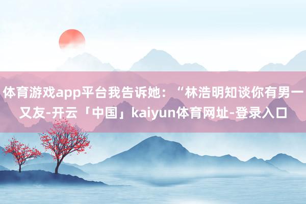 体育游戏app平台我告诉她：“林浩明知谈你有男一又友-开云「中国」kaiyun体育网址-登录入口