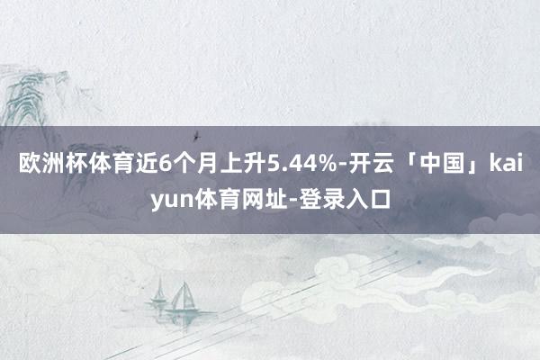 欧洲杯体育近6个月上升5.44%-开云「中国」kaiyun体育网址-登录入口
