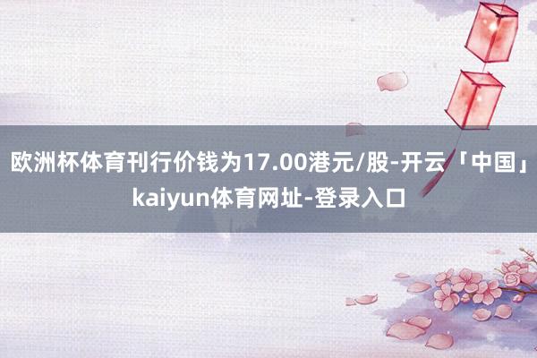 欧洲杯体育刊行价钱为17.00港元/股-开云「中国」kaiyun体育网址-登录入口