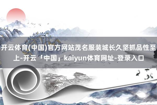 开云体育(中国)官方网站茂名服装城长久坚抓品性至上-开云「中国」kaiyun体育网址-登录入口