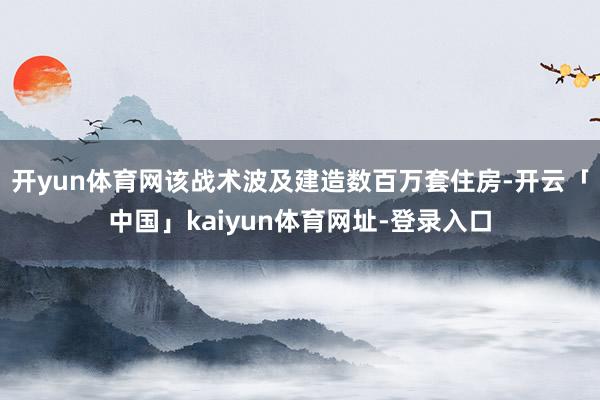开yun体育网该战术波及建造数百万套住房-开云「中国」kaiyun体育网址-登录入口