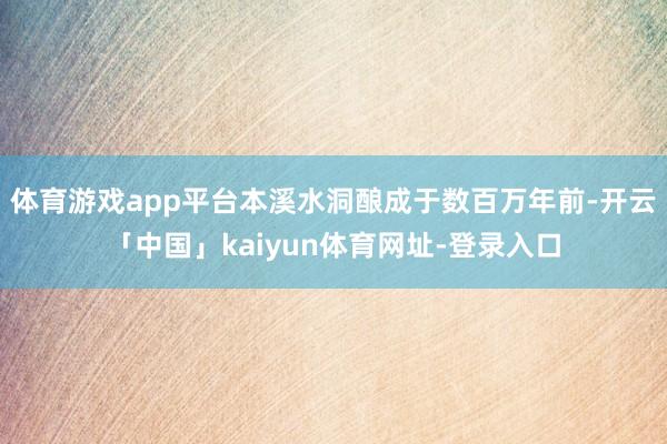 体育游戏app平台本溪水洞酿成于数百万年前-开云「中国」kaiyun体育网址-登录入口