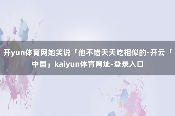 开yun体育网她笑说「他不错天天吃相似的-开云「中国」kaiyun体育网址-登录入口