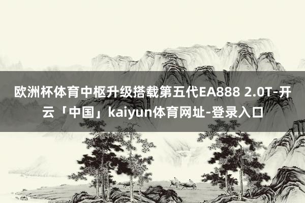 欧洲杯体育中枢升级搭载第五代EA888 2.0T-开云「中国」kaiyun体育网址-登录入口