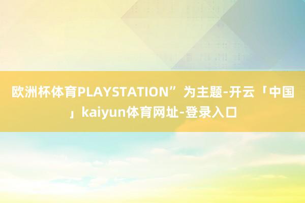 欧洲杯体育PLAYSTATION” 为主题-开云「中国」kaiyun体育网址-登录入口