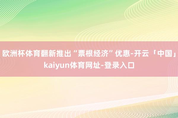 欧洲杯体育翻新推出“票根经济”优惠-开云「中国」kaiyun体育网址-登录入口