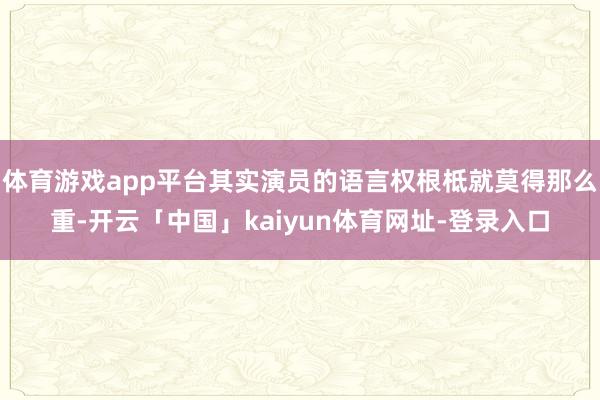 体育游戏app平台其实演员的语言权根柢就莫得那么重-开云「中国」kaiyun体育网址-登录入口