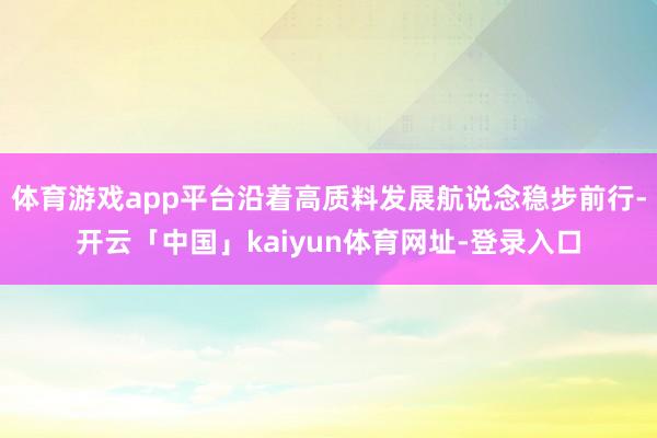 体育游戏app平台沿着高质料发展航说念稳步前行-开云「中国」kaiyun体育网址-登录入口
