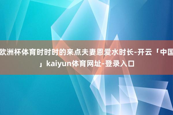 欧洲杯体育时时时的来点夫妻恩爱水时长-开云「中国」kaiyun体育网址-登录入口