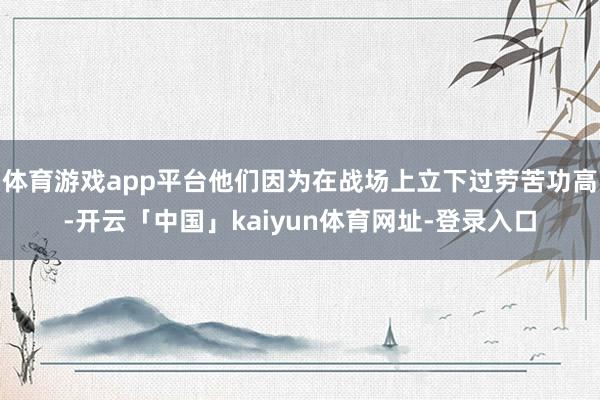 体育游戏app平台他们因为在战场上立下过劳苦功高-开云「中国」kaiyun体育网址-登录入口
