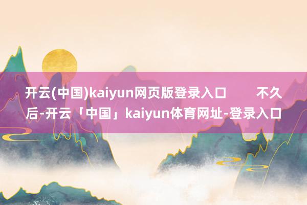开云(中国)kaiyun网页版登录入口        不久后-开云「中国」kaiyun体育网址-登录入口