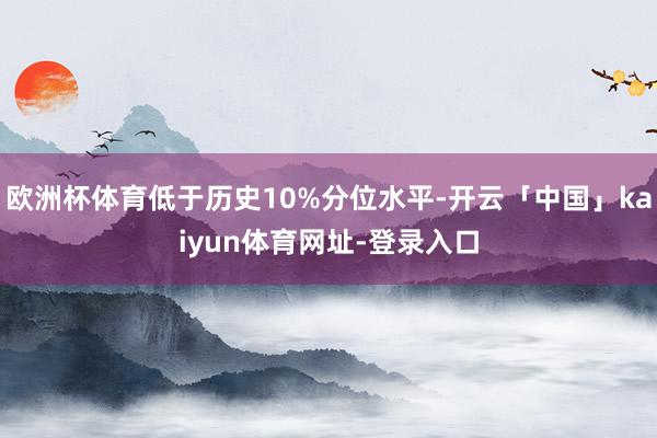 欧洲杯体育低于历史10%分位水平-开云「中国」kaiyun体育网址-登录入口