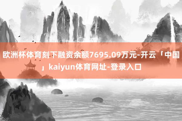 欧洲杯体育刻下融资余额7695.09万元-开云「中国」kaiyun体育网址-登录入口