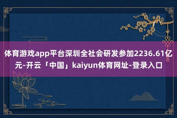 体育游戏app平台深圳全社会研发参加2236.61亿元-开云「中国」kaiyun体育网址-登录入口