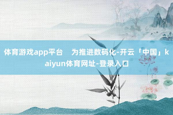 体育游戏app平台    为推进数码化-开云「中国」kaiyun体育网址-登录入口