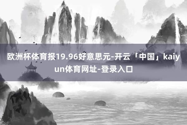欧洲杯体育报19.96好意思元-开云「中国」kaiyun体育网址-登录入口