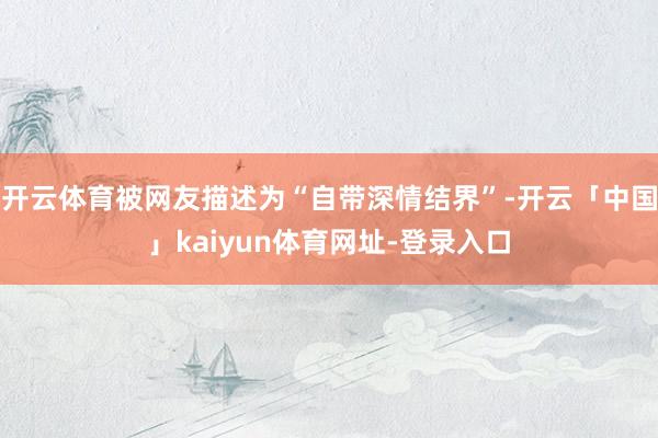 开云体育被网友描述为“自带深情结界”-开云「中国」kaiyun体育网址-登录入口