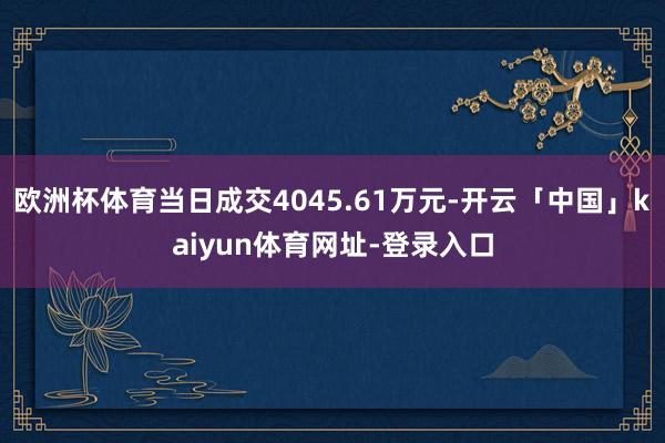 欧洲杯体育当日成交4045.61万元-开云「中国」kaiyun体育网址-登录入口
