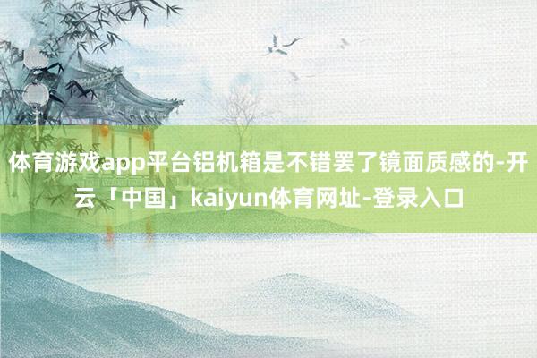 体育游戏app平台铝机箱是不错罢了镜面质感的-开云「中国」kaiyun体育网址-登录入口